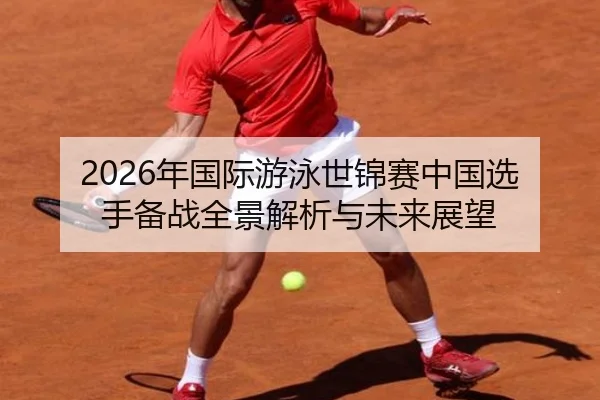 2026年国际游泳世锦赛中国选手备战全景解析与未来展望