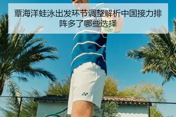 覃海洋蛙泳出发环节调整解析中国接力排阵多了哪些选择